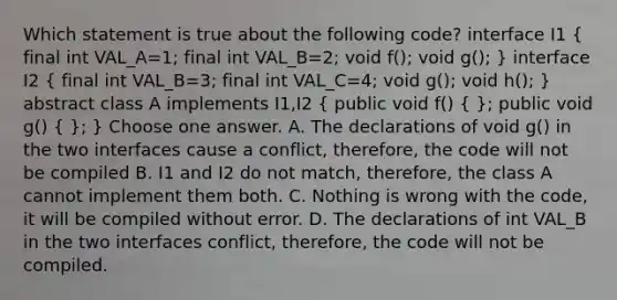 Which statement is true about the following code? interface I1 ( final int VAL_A=1; final int VAL_B=2; void f(); void g(); ) interface I2 ( final int VAL_B=3; final int VAL_C=4; void g(); void h(); ) abstract class A implements I1,I2 ( public void f() { ); public void g() ( ); } Choose one answer. A. The declarations of void g() in the two interfaces cause a conflict, therefore, the code will not be compiled B. I1 and I2 do not match, therefore, the class A cannot implement them both. C. Nothing is wrong with the code, it will be compiled without error. D. The declarations of int VAL_B in the two interfaces conflict, therefore, the code will not be compiled.