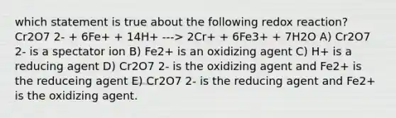 which statement is true about the following redox reaction? Cr2O7 2- + 6Fe+ + 14H+ ---> 2Cr+ + 6Fe3+ + 7H2O A) Cr2O7 2- is a spectator ion B) Fe2+ is an oxidizing agent C) H+ is a reducing agent D) Cr2O7 2- is the oxidizing agent and Fe2+ is the reduceing agent E) Cr2O7 2- is the reducing agent and Fe2+ is the oxidizing agent.