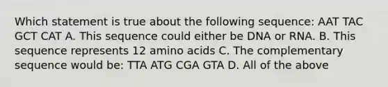 Which statement is true about the following sequence: AAT TAC GCT CAT A. This sequence could either be DNA or RNA. B. This sequence represents 12 amino acids C. The complementary sequence would be: TTA ATG CGA GTA D. All of the above