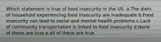 Which statement is true of food insecurity in the US. a.The diets of household experiencing food insecurity are inadequate b.Food insecurity can lead to social and mental health problems c.Lack of community transportation is linked to food insecurity d.None of these are true e.all of these are true