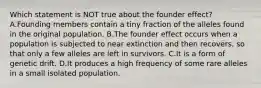 Which statement is NOT true about the founder effect? A.Founding members contain a tiny fraction of the alleles found in the original population. B.The founder effect occurs when a population is subjected to near extinction and then recovers, so that only a few alleles are left in survivors. C.It is a form of genetic drift. D.It produces a high frequency of some rare alleles in a small isolated population.