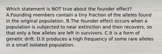 Which statement is NOT true about the founder effect? A.Founding members contain a tiny fraction of the alleles found in the original population. B.The founder effect occurs when a population is subjected to near extinction and then recovers, so that only a few alleles are left in survivors. C.It is a form of genetic drift. D.It produces a high frequency of some rare alleles in a small isolated population.