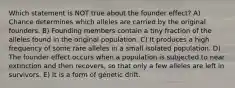 Which statement is NOT true about the founder effect? A) Chance determines which alleles are carried by the original founders. B) Founding members contain a tiny fraction of the alleles found in the original population. C) It produces a high frequency of some rare alleles in a small isolated population. D) The founder effect occurs when a population is subjected to near extinction and then recovers, so that only a few alleles are left in survivors. E) It is a form of genetic drift.