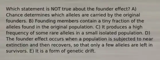 Which statement is NOT true about the founder effect? A) Chance determines which alleles are carried by the original founders. B) Founding members contain a tiny fraction of the alleles found in the original population. C) It produces a high frequency of some rare alleles in a small isolated population. D) The founder effect occurs when a population is subjected to near extinction and then recovers, so that only a few alleles are left in survivors. E) It is a form of genetic drift.