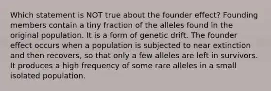 Which statement is NOT true about the founder effect? Founding members contain a tiny fraction of the alleles found in the original population. It is a form of genetic drift. The founder effect occurs when a population is subjected to near extinction and then recovers, so that only a few alleles are left in survivors. It produces a high frequency of some rare alleles in a small isolated population.