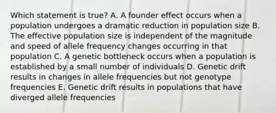 Which statement is true? A. A founder effect occurs when a population undergoes a dramatic reduction in population size B. The effective population size is independent of the magnitude and speed of allele frequency changes occurring in that population C. A genetic bottleneck occurs when a population is established by a small number of individuals D. Genetic drift results in changes in allele frequencies but not genotype frequencies E. Genetic drift results in populations that have diverged allele frequencies