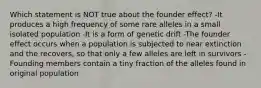 Which statement is NOT true about the founder effect? -It produces a high frequency of some rare alleles in a small isolated population -It is a form of genetic drift -The founder effect occurs when a population is subjected to near extinction and the recovers, so that only a few alleles are left in survivors -Founding members contain a tiny fraction of the alleles found in original population