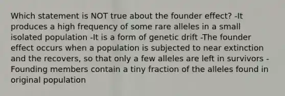 Which statement is NOT true about the founder effect? -It produces a high frequency of some rare alleles in a small isolated population -It is a form of genetic drift -The founder effect occurs when a population is subjected to near extinction and the recovers, so that only a few alleles are left in survivors -Founding members contain a tiny fraction of the alleles found in original population