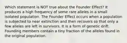 Which statement is NOT true about the Founder Effect? It produces a high frequency of some rare alleles in a small isolated population. The Founder Effect occurs when a population is subjected to near extinction and then recovers so that only a few alleles are left in survivors. It is a form of genetic drift. Founding members contain a tiny fraction of the alleles found in the original population.