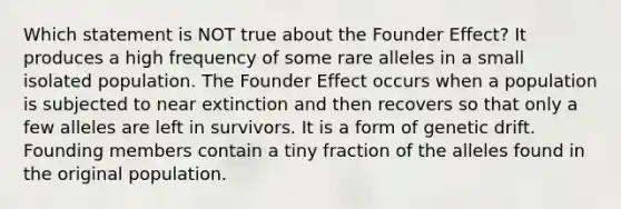 Which statement is NOT true about the Founder Effect? It produces a high frequency of some rare alleles in a small isolated population. The Founder Effect occurs when a population is subjected to near extinction and then recovers so that only a few alleles are left in survivors. It is a form of genetic drift. Founding members contain a tiny fraction of the alleles found in the original population.