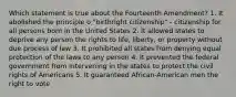 Which statement is true about the Fourteenth Amendment? 1. It abolished the principle o "birthright citizenship" - citizenship for all persons born in the United States 2. It allowed states to deprive any person the rights to life, liberty, or property without due process of law 3. It prohibited all states from denying equal protection of the laws to any person 4. It prevented the federal government from intervening in the states to protect the civil rights of Americans 5. It guaranteed African-American men the right to vote