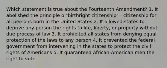 Which statement is true about the Fourteenth Amendment? 1. It abolished the principle o "birthright citizenship" - citizenship for all persons born in the United States 2. It allowed states to deprive any person the rights to life, liberty, or property without due process of law 3. It prohibited all states from denying equal protection of the laws to any person 4. It prevented the federal government from intervening in the states to protect the civil rights of Americans 5. It guaranteed African-American men the right to vote