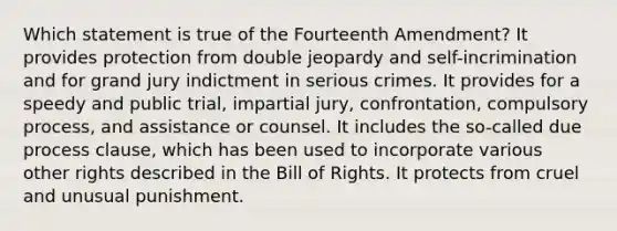 Which statement is true of the Fourteenth Amendment? It provides protection from double jeopardy and self-incrimination and for grand jury indictment in serious crimes. It provides for a speedy and public trial, impartial jury, confrontation, compulsory process, and assistance or counsel. It includes the so-called due process clause, which has been used to incorporate various other rights described in the Bill of Rights. It protects from cruel and unusual punishment.