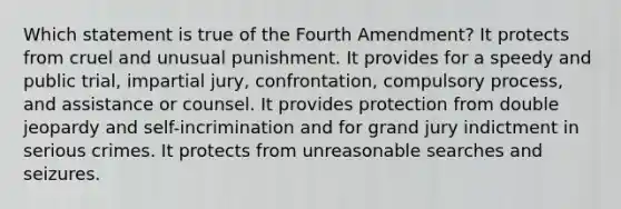 Which statement is true of the Fourth Amendment? It protects from cruel and unusual punishment. It provides for a speedy and public trial, impartial jury, confrontation, compulsory process, and assistance or counsel. It provides protection from double jeopardy and self-incrimination and for grand jury indictment in serious crimes. It protects from unreasonable searches and seizures.