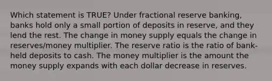 Which statement is TRUE? Under fractional reserve banking, banks hold only a small portion of deposits in reserve, and they lend the rest. The change in money supply equals the change in reserves/money multiplier. The reserve ratio is the ratio of bank-held deposits to cash. The money multiplier is the amount the money supply expands with each dollar decrease in reserves.