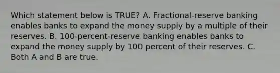 Which statement below is TRUE? A. Fractional-reserve banking enables banks to expand the money supply by a multiple of their reserves. B. 100-percent-reserve banking enables banks to expand the money supply by 100 percent of their reserves. C. Both A and B are true.