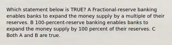 Which statement below is TRUE? A Fractional-reserve banking enables banks to expand the money supply by a multiple of their reserves. B 100-percent-reserve banking enables banks to expand the money supply by 100 percent of their reserves. C Both A and B are true.