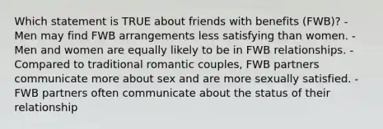 Which statement is TRUE about friends with benefits (FWB)? - Men may find FWB arrangements less satisfying than women. - Men and women are equally likely to be in FWB relationships. - Compared to traditional romantic couples, FWB partners communicate more about sex and are more sexually satisfied. - FWB partners often communicate about the status of their relationship