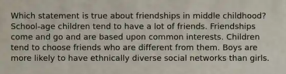 Which statement is true about friendships in middle childhood? School-age children tend to have a lot of friends. Friendships come and go and are based upon common interests. Children tend to choose friends who are different from them. Boys are more likely to have ethnically diverse social networks than girls.