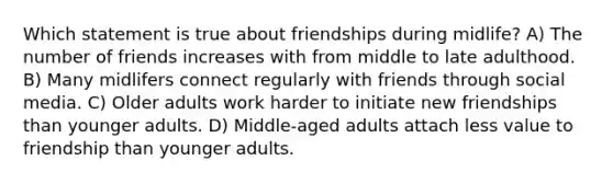 Which statement is true about friendships during midlife? A) The number of friends increases with from middle to late adulthood. B) Many midlifers connect regularly with friends through social media. C) Older adults work harder to initiate new friendships than younger adults. D) Middle-aged adults attach less value to friendship than younger adults.