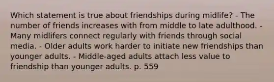 Which statement is true about friendships during midlife? - The number of friends increases with from middle to late adulthood. - Many midlifers connect regularly with friends through social media. - Older adults work harder to initiate new friendships than younger adults. - Middle-aged adults attach less value to friendship than younger adults. p. 559