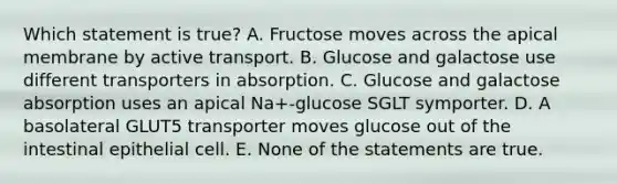 Which statement is true? A. Fructose moves across the apical membrane by active transport. B. Glucose and galactose use different transporters in absorption. C. Glucose and galactose absorption uses an apical Na+-glucose SGLT symporter. D. A basolateral GLUT5 transporter moves glucose out of the intestinal epithelial cell. E. None of the statements are true.