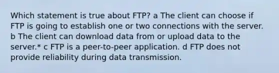 Which statement is true about FTP? a The client can choose if FTP is going to establish one or two connections with the server. b The client can download data from or upload data to the server.* c FTP is a peer-to-peer application. d FTP does not provide reliability during data transmission.