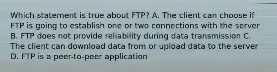 Which statement is true about FTP? A. The client can choose if FTP is going to establish one or two connections with the server B. FTP does not provide reliability during data transmission C. The client can download data from or upload data to the server D. FTP is a peer-to-peer application