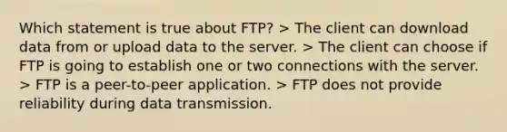 Which statement is true about FTP? > The client can download data from or upload data to the server. > The client can choose if FTP is going to establish one or two connections with the server. > FTP is a peer-to-peer application. > FTP does not provide reliability during data transmission.