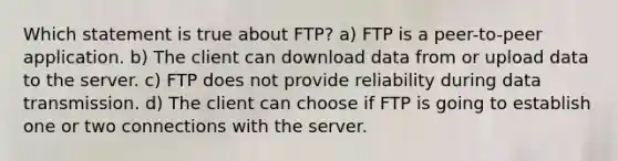 Which statement is true about FTP? a) FTP is a peer-to-peer application. b) The client can download data from or upload data to the server. c) FTP does not provide reliability during data transmission. d) The client can choose if FTP is going to establish one or two connections with the server.