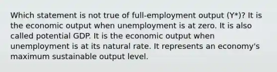 Which statement is not true of full-employment output (Y*)? It is the economic output when unemployment is at zero. It is also called potential GDP. It is the economic output when unemployment is at its natural rate. It represents an economy's maximum sustainable output level.