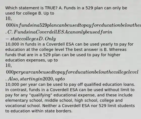 Which statement is TRUE? A. Funds in a 529 plan can only be used for college B. Up to 10,000 in funds in a 529 plan can be used to pay for education below the college level. C. Funds in a Coverdell ESA can only be used for in-state colleges D. Only10,000 in funds in a Coverdell ESA can be used yearly to pay for education at the college level The best answer is B. Whereas funds that are in a 529 plan can be used to pay for higher education expenses, up to 10,000 per year can be used to pay for education below the college level. Also, starting in 2020, up to10,000 per year can be used to pay off qualified education loans. In contrast, funds in a Coverdell ESA can be used without limit to pay for any "qualifying" educational expense, and these include elementary school, middle school, high school, college and vocational school. Neither a Coverdell ESA nor 529 limit students to education within state borders.