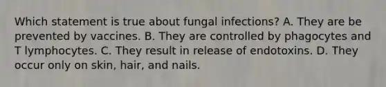 Which statement is true about fungal infections? A. They are be prevented by vaccines. B. They are controlled by phagocytes and T lymphocytes. C. They result in release of endotoxins. D. They occur only on skin, hair, and nails.