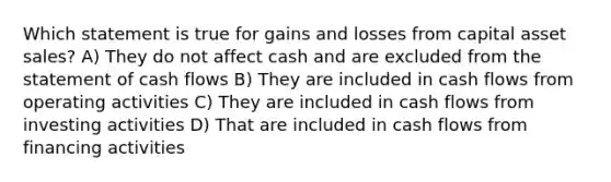 Which statement is true for gains and losses from capital asset sales? A) They do not affect cash and are excluded from the statement of cash flows B) They are included in cash flows from operating activities C) They are included in cash flows from investing activities D) That are included in cash flows from financing activities