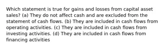 Which statement is true for gains and losses from capital asset sales? (a) They do not affect cash and are excluded from the statement of cash flows. (b) They are included in cash flows from operating activities. (c) They are included in cash flows from investing activities. (d) They are included in cash flows from financing activities