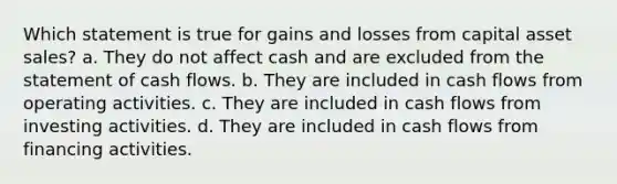 Which statement is true for gains and losses from capital asset sales? a. They do not affect cash and are excluded from the statement of cash flows. b. They are included in cash flows from operating activities. c. They are included in cash flows from investing activities. d. They are included in cash flows from financing activities.