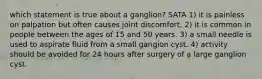 which statement is true about a ganglion? SATA 1) it is painless on palpation but often causes joint discomfort. 2) it is common in people between the ages of 15 and 50 years. 3) a small needle is used to aspirate fluid from a small gangion cyst. 4) activity should be avoided for 24 hours after surgery of a large ganglion cyst.