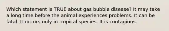 Which statement is TRUE about gas bubble disease? It may take a long time before the animal experiences problems. It can be fatal. It occurs only in tropical species. It is contagious.