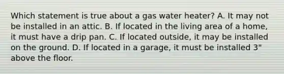 Which statement is true about a gas water heater? A. It may not be installed in an attic. B. If located in the living area of a home, it must have a drip pan. C. If located outside, it may be installed on the ground. D. If located in a garage, it must be installed 3" above the floor.