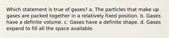 Which statement is true of gases? a. The particles that make up gases are packed together in a relatively fixed position. b. Gases have a definite volume. c. Gases have a definite shape. d. Gases expand to fill all the space available.