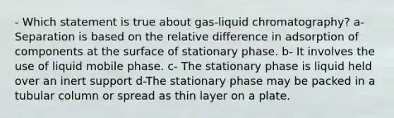 - Which statement is true about gas-liquid chromatography? a- Separation is based on the relative difference in adsorption of components at the surface of stationary phase. b- It involves the use of liquid mobile phase. c- The stationary phase is liquid held over an inert support d-The stationary phase may be packed in a tubular column or spread as thin layer on a plate.