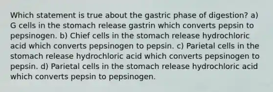 Which statement is true about the gastric phase of digestion? a) G cells in the stomach release gastrin which converts pepsin to pepsinogen. b) Chief cells in the stomach release hydrochloric acid which converts pepsinogen to pepsin. c) Parietal cells in the stomach release hydrochloric acid which converts pepsinogen to pepsin. d) Parietal cells in the stomach release hydrochloric acid which converts pepsin to pepsinogen.