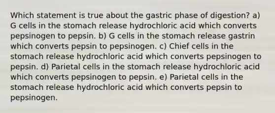 Which statement is true about the gastric phase of digestion? a) G cells in the stomach release hydrochloric acid which converts pepsinogen to pepsin. b) G cells in the stomach release gastrin which converts pepsin to pepsinogen. c) Chief cells in the stomach release hydrochloric acid which converts pepsinogen to pepsin. d) Parietal cells in the stomach release hydrochloric acid which converts pepsinogen to pepsin. e) Parietal cells in the stomach release hydrochloric acid which converts pepsin to pepsinogen.