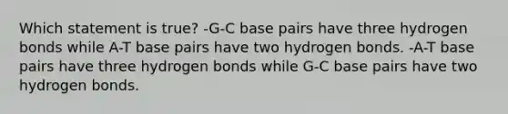 Which statement is true? -G-C base pairs have three hydrogen bonds while A-T base pairs have two hydrogen bonds. -A-T base pairs have three hydrogen bonds while G-C base pairs have two hydrogen bonds.