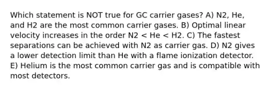 Which statement is NOT true for GC carrier gases? A) N2, He, and H2 are the most common carrier gases. B) Optimal linear velocity increases in the order N2 < He < H2. C) The fastest separations can be achieved with N2 as carrier gas. D) N2 gives a lower detection limit than He with a flame ionization detector. E) Helium is the most common carrier gas and is compatible with most detectors.