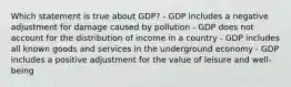 Which statement is true about GDP? - GDP includes a negative adjustment for damage caused by pollution - GDP does not account for the distribution of income in a country - GDP includes all known goods and services in the underground economy - GDP includes a positive adjustment for the value of leisure and well-being