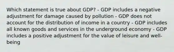 Which statement is true about GDP? - GDP includes a negative adjustment for damage caused by pollution - GDP does not account for the distribution of income in a country - GDP includes all known goods and services in the underground economy - GDP includes a positive adjustment for the value of leisure and well-being