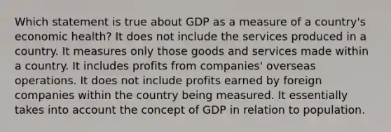 Which statement is true about GDP as a measure of a country's economic health? It does not include the services produced in a country. It measures only those goods and services made within a country. It includes profits from companies' overseas operations. It does not include profits earned by foreign companies within the country being measured. It essentially takes into account the concept of GDP in relation to population.