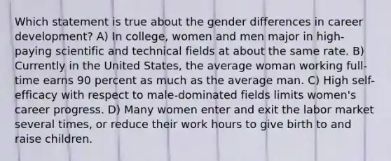 Which statement is true about the gender differences in career development? A) In college, women and men major in high-paying scientific and technical fields at about the same rate. B) Currently in the United States, the average woman working full-time earns 90 percent as much as the average man. C) High self-efficacy with respect to male-dominated fields limits women's career progress. D) Many women enter and exit the labor market several times, or reduce their work hours to give birth to and raise children.