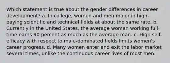 Which statement is true about the gender differences in career development? a. In college, women and men major in high-paying scientific and technical fields at about the same rate. b. Currently in the United States, the average woman working full-time earns 90 percent as much as the average man. c. High self-efficacy with respect to male-dominated fields limits women's career progress. d. Many women enter and exit the labor market several times, unlike the continuous career lives of most men.